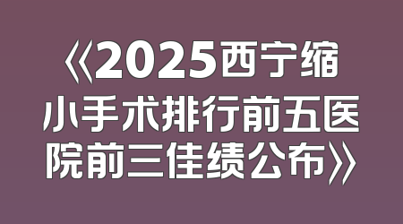 《2025西宁缩小手术排行前五医院前三佳绩公布》