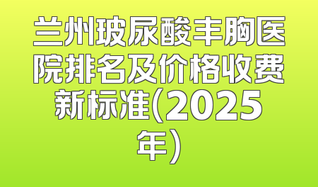 兰州玻尿酸丰胸医院排名及价格收费新标准（2025年）