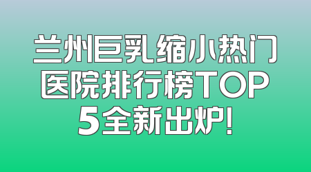 兰州巨乳缩小热门医院排行榜TOP5全新出炉！