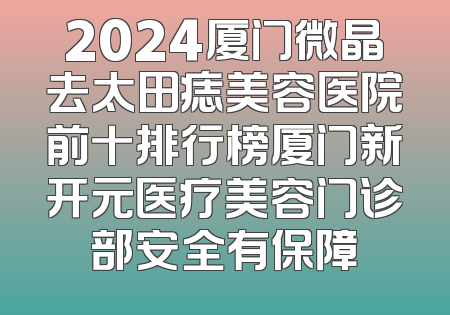 2024厦门微晶去太田痣美容医院前十排行榜厦门新开元医疗美容门诊部安全有保障
