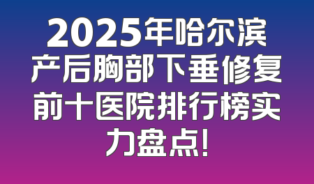 2025年哈尔滨产后胸部下垂修复前十医院排行榜实力盘点！