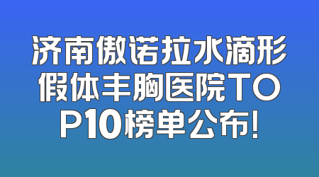 济南傲诺拉水滴形假体丰胸医院TOP10榜单公布！
