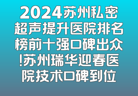2024苏州私密超声提升医院排名榜前十强口碑出众！苏州瑞华迎春医院技术口碑到位