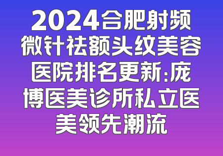 2024合肥射频微针祛额头纹美容医院排名更新：庞博医美诊所私立医美领先潮流