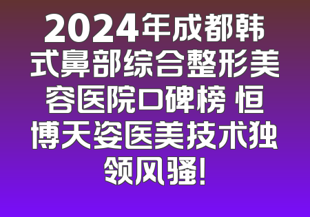 2024年成都韩式鼻部综合整形美容医院口碑榜 恒博天姿医美技术独领风骚！