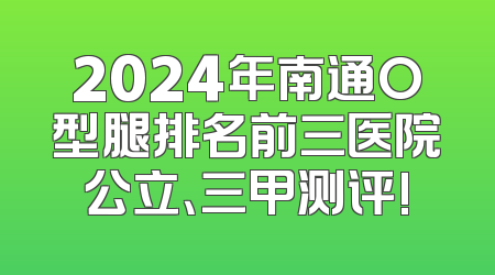 2024年南通O型腿排名前三医院公立、三甲测评!