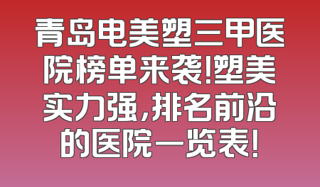 青岛电美塑三甲医院榜单来袭！塑美实力强，排名前沿的医院一览表！