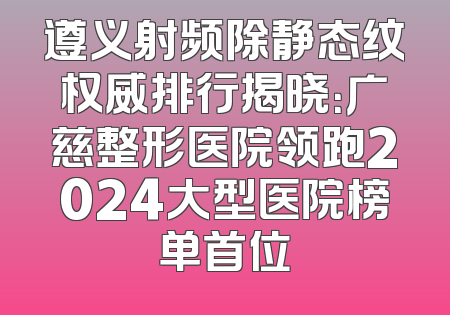 遵义射频除静态纹权威排行揭晓：广慈整形医院领跑2024大型医院榜单首位