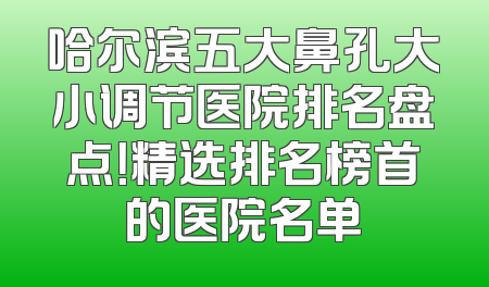 哈尔滨五大鼻孔大小调节医院排名盘点！精选排名榜首的医院名单