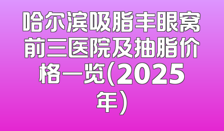 哈尔滨吸脂丰眼窝前三医院及抽脂价格一览（2025年）