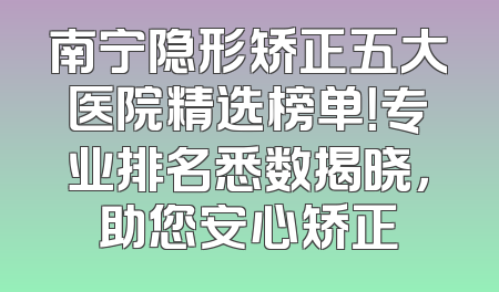 南宁隐形矫正五大医院精选榜单！专业排名悉数揭晓，助您安心矫正