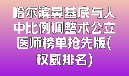 哈尔滨鼻基底与人中比例调整术公立医师榜单抢先版（权威排名）