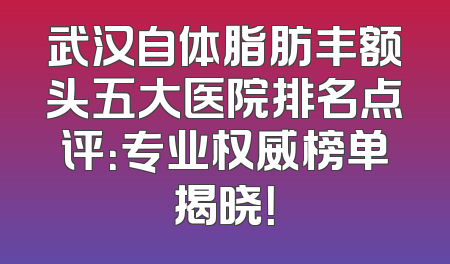 武汉自体脂肪丰额头五大医院排名点评：专业权威榜单揭晓！