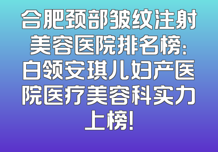 合肥颈部皱纹注射美容医院排名榜：白领安琪儿妇产医院医疗美容科实力上榜！