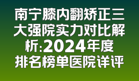 南宁膝内翻矫正三大强院实力对比解析：2024年度排名榜单医院详评