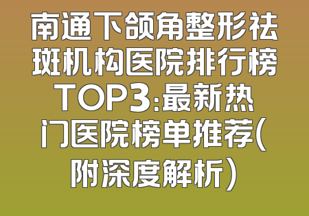 南通下颌角整形祛斑机构医院排行榜TOP3：最新热门医院榜单推荐（附深度解析）