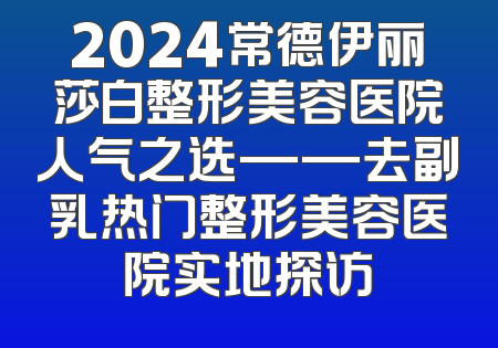 2024常德伊丽莎白整形美容医院人气之选——去副乳热门整形美容医院实地探访