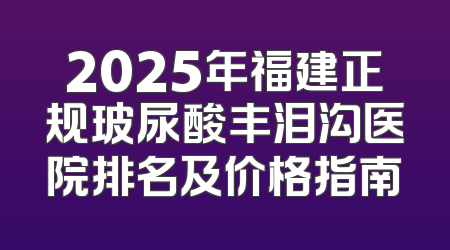 2025年福建正规玻尿酸丰泪沟医院排名及价格指南