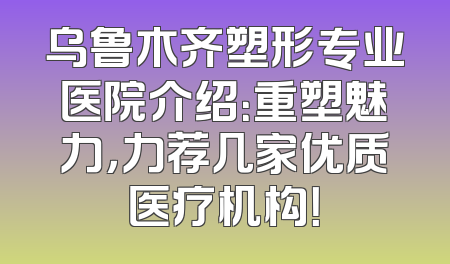 乌鲁木齐塑形专业医院介绍：重塑魅力，力荐几家优质医疗机构！