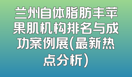 兰州自体脂肪丰苹果肌机构排名与成功案例展（最新热点分析）