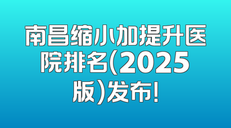 南昌缩小加提升医院排名（2025版）发布！