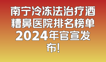 南宁冷冻法治疗酒糟鼻医院排名榜单2024年官宣发布！
