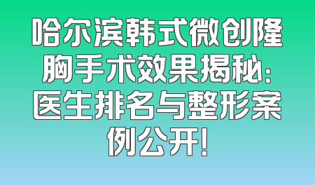 哈尔滨韩式微创隆胸手术效果揭秘：医生排名与整形案例公开！