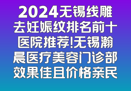 2024无锡线雕去妊娠纹排名前十医院推荐！无锡瀚晨医疗美容门诊部效果佳且价格亲民