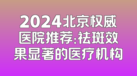 2024北京权威医院推荐：祛斑效果显著的医疗机构