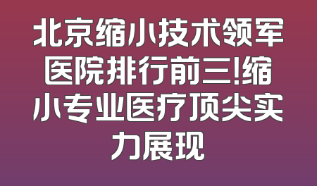 北京缩小技术领军医院排行前三！缩小专业医疗顶尖实力展现