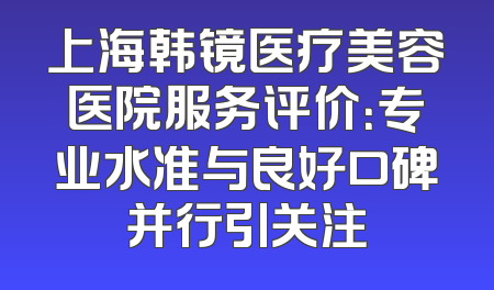 上海韩镜医疗美容医院服务评价：专业水准与良好口碑并行引关注