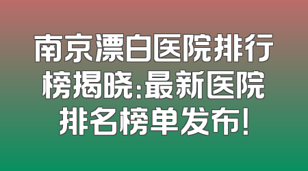 南京漂白医院排行榜揭晓：最新医院排名榜单发布！