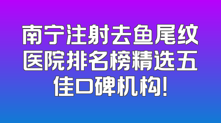 南宁注射去鱼尾纹医院排名榜精选五佳口碑机构！