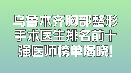 乌鲁木齐胸部整形手术医生排名前十强医师榜单揭晓！
