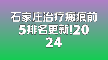 石家庄治疗瘢痕前5排名更新!2024