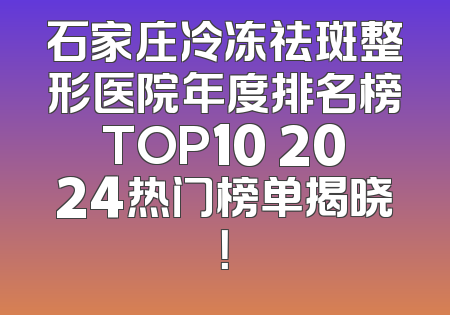 石家庄冷冻祛斑整形医院年度排名榜TOP10 2024热门榜单揭晓！