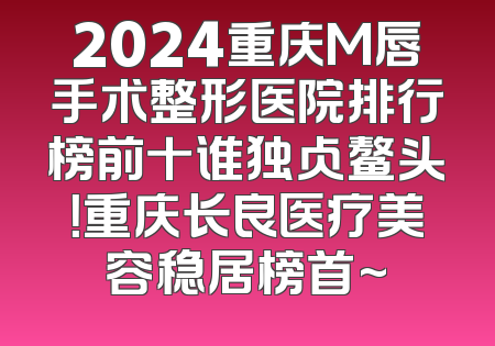2024重庆M唇手术整形医院排行榜前十谁独占鳌头！重庆长良医疗美容稳居榜首~