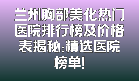 兰州胸部美化热门医院排行榜及价格表揭秘：精选医院榜单！