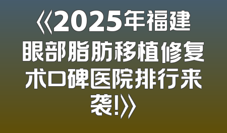 《2025年福建眼部脂肪移植修复术口碑医院排行来袭！》