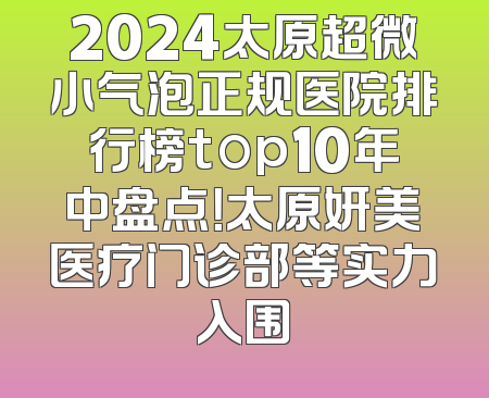 2024太原超微小气泡正规医院排行榜top10年中盘点！太原妍美医疗门诊部等实力入围