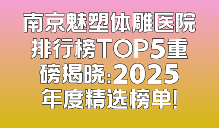 南京魅塑体雕医院排行榜TOP5重磅揭晓：2025年度精选榜单！