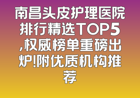 南昌头皮护理医院排行精选TOP5，权威榜单重磅出炉！附优质机构推荐