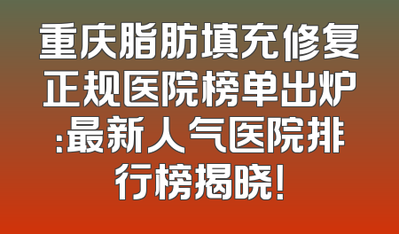 重庆脂肪填充修复正规医院榜单出炉：最新人气医院排行榜揭晓！