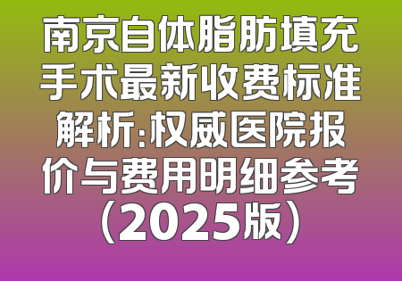 南京自体脂肪填充手术最新收费标准解析：权威医院报价与费用明细参考（2025版）