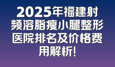 2025年福建射频溶脂瘦小腿整形医院排名及价格费用解析！