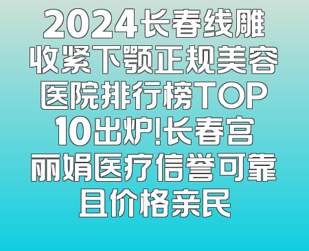 2024长春线雕收紧下颚正规美容医院排行榜TOP10出炉！长春宫丽娟医疗信誉可靠且价格亲民