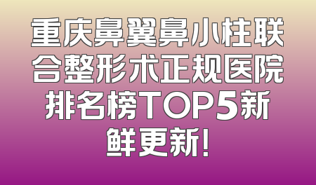 重庆鼻翼鼻小柱联合整形术正规医院排名榜TOP5新鲜更新！