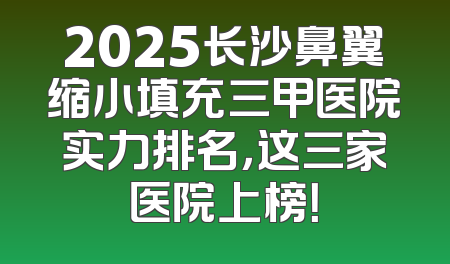 2025长沙鼻翼缩小填充三甲医院实力排名，这三家医院上榜！