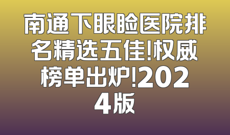 南通下眼睑医院排名精选五佳！权威榜单出炉！2024版