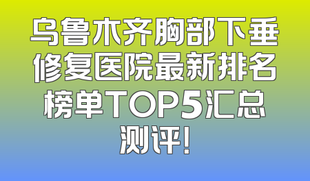 乌鲁木齐胸部下垂修复医院最新排名榜单TOP5汇总测评！
